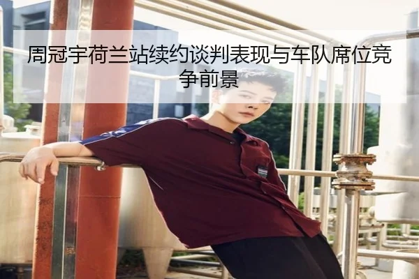 周冠宇荷兰站续约谈判表现与车队席位竞争前景