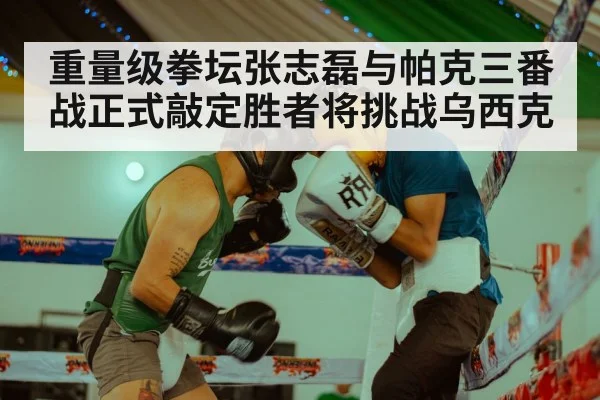 重量级拳坛张志磊与帕克三番战正式敲定胜者将挑战乌西克
