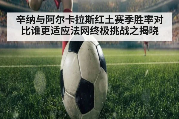 辛纳与阿尔卡拉斯红土赛季胜率对比谁更适应法网终极挑战之揭晓