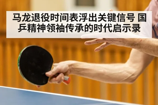 马龙退役时间表浮出关键信号 国乒精神领袖传承的时代启示录